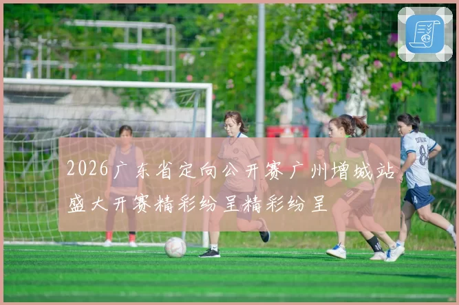 2026广东省定向公开赛广州增城站盛大开赛精彩纷呈精彩纷呈