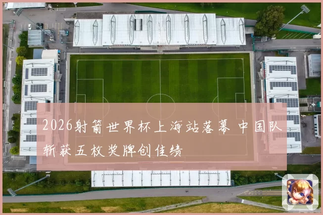 2026射箭世界杯上海站落幕 中国队斩获五枚奖牌创佳绩