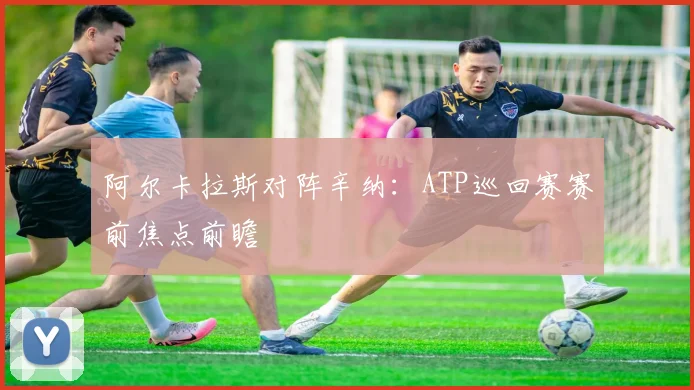 阿尔卡拉斯对阵辛纳：ATP巡回赛赛前焦点前瞻