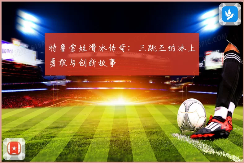 特鲁索娃滑冰传奇：三跳王的冰上勇敢与创新故事