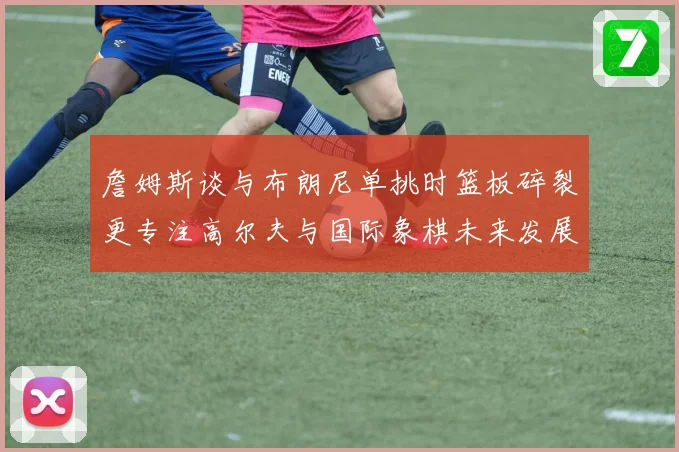 詹姆斯谈与布朗尼单挑时篮板碎裂更专注高尔夫与国际象棋未来发展赛场复盘