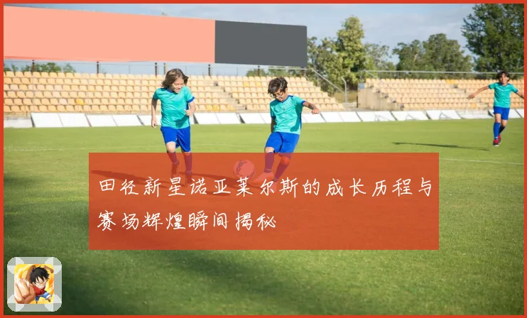 田径新星诺亚莱尔斯的成长历程与赛场辉煌瞬间揭秘