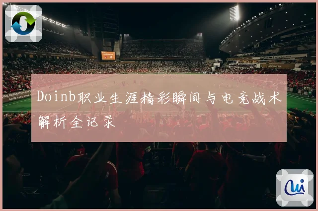 Doinb职业生涯精彩瞬间与电竞战术解析全记录