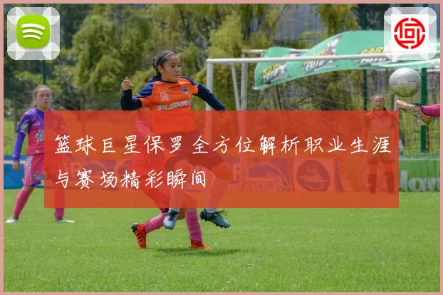 篮球巨星保罗全方位解析职业生涯与赛场精彩瞬间