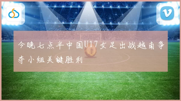 今晚七点半中国U17女足出战越南争夺小组关键胜利