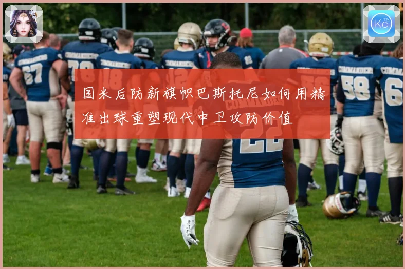 国米后防新旗帜巴斯托尼如何用精准出球重塑现代中卫攻防价值