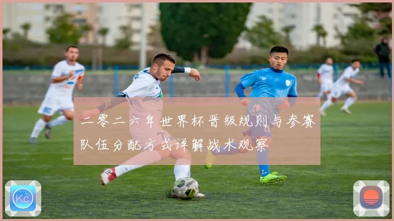 二零二六年世界杯晋级规则与参赛队伍分配方式详解战术观察