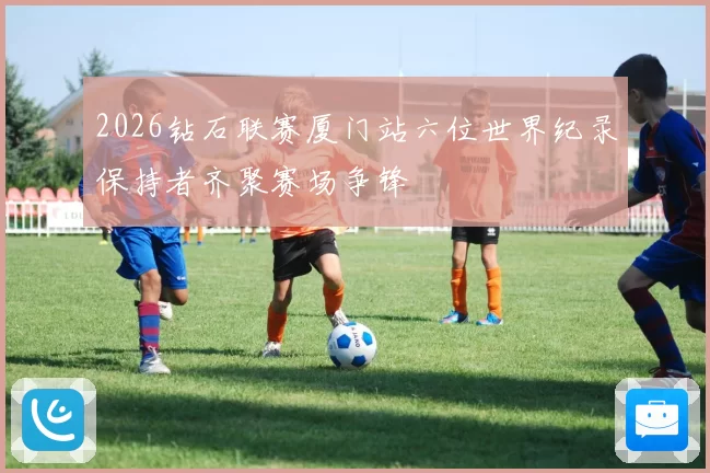 2026钻石联赛厦门站六位世界纪录保持者齐聚赛场争锋