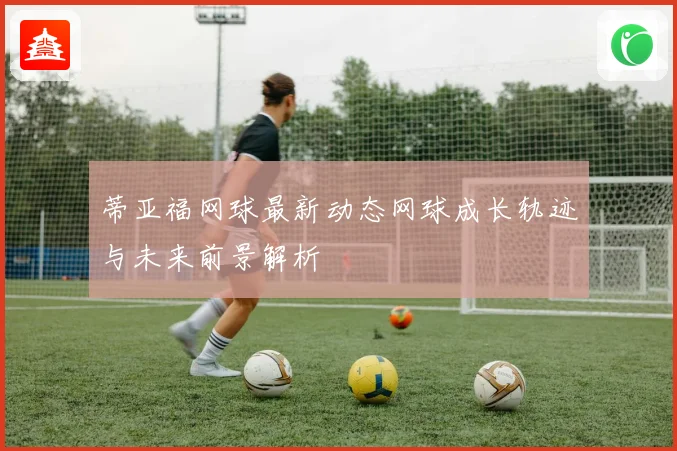 蒂亚福网球最新动态网球成长轨迹与未来前景解析