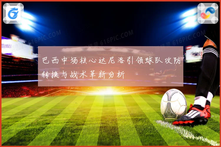 巴西中场核心达尼洛引领球队攻防转换与战术革新分析