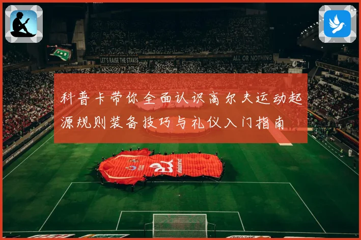 科普卡带你全面认识高尔夫运动起源规则装备技巧与礼仪入门指南