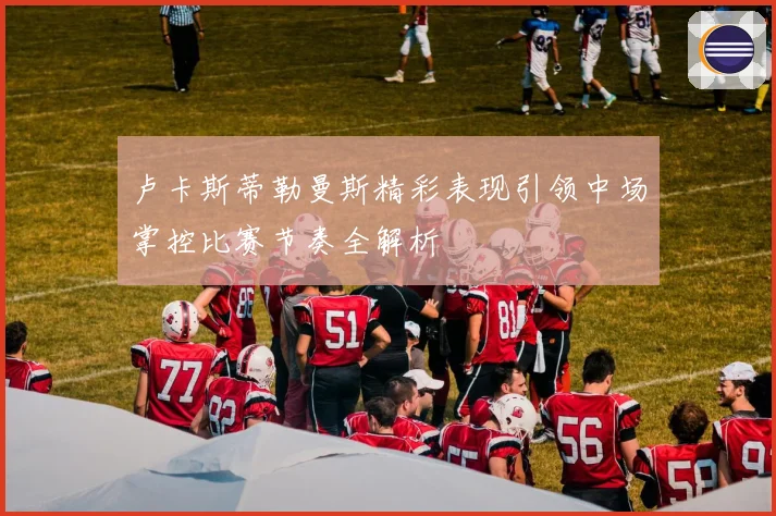 卢卡斯蒂勒曼斯精彩表现引领中场掌控比赛节奏全解析