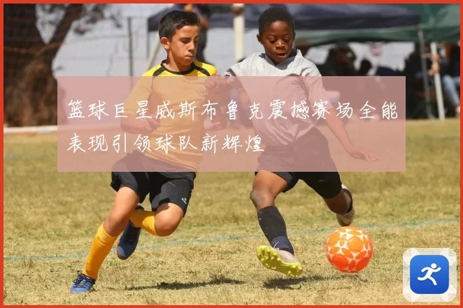 篮球巨星威斯布鲁克震撼赛场全能表现引领球队新辉煌
