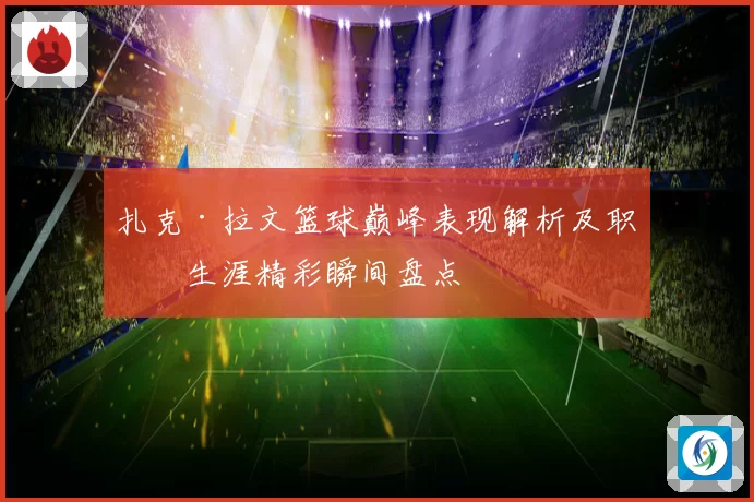 扎克·拉文篮球巅峰表现解析及职业生涯精彩瞬间盘点