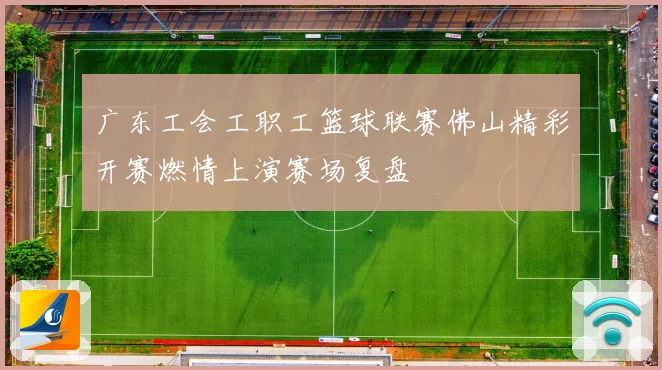 广东工会工职工篮球联赛佛山精彩开赛燃情上演赛场复盘