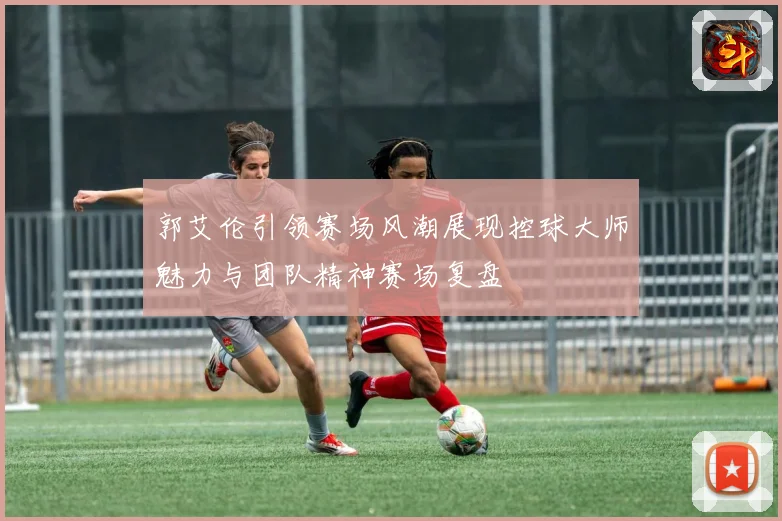 郭艾伦引领赛场风潮展现控球大师魅力与团队精神赛场复盘