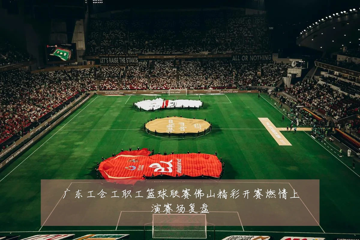 广东工会工职工篮球联赛佛山精彩开赛燃情上演赛场复盘