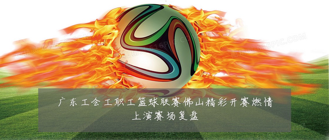 广东工会工职工篮球联赛佛山精彩开赛燃情上演赛场复盘
